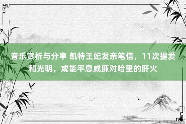 音乐赏析与分享 凯特王妃发亲笔信，11次提爱和光明，或能平息威廉对哈里的肝火