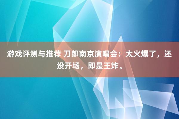 游戏评测与推荐 刀郎南京演唱会：太火爆了，还没开场，即是王炸。