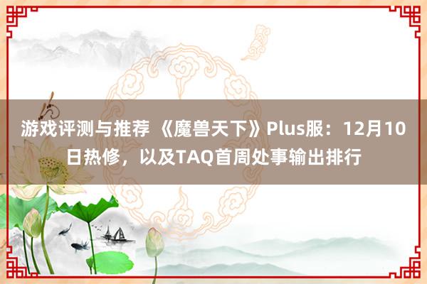 游戏评测与推荐 《魔兽天下》Plus服：12月10日热修，以及TAQ首周处事输出排行