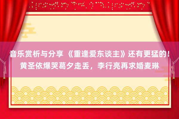 音乐赏析与分享 《重逢爱东谈主》还有更猛的！黄圣依爆哭葛夕走丢，李行亮再求婚麦琳