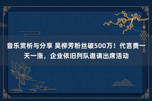 音乐赏析与分享 吴柳芳粉丝破500万！代言费一天一涨，企业依旧列队邀请出席活动