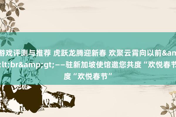 游戏评测与推荐 虎跃龙腾迎新春 欢聚云霄向以前&lt;br&gt;——驻新加坡使馆邀您共度“欢悦春节”