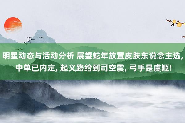 明星动态与活动分析 展望蛇年放置皮肤东说念主选, 中单已内定, 起义路给到司空震, 弓手是虞姬!