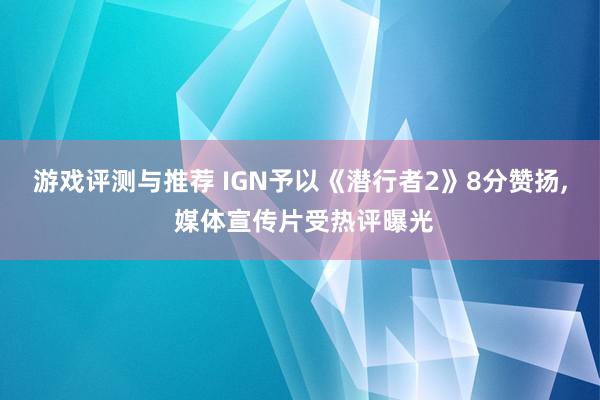 游戏评测与推荐 IGN予以《潜行者2》8分赞扬, 媒体宣传片受热评曝光