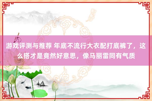 游戏评测与推荐 年底不流行大衣配打底裤了，这么搭才是竟然好意思，像马丽雷同有气质