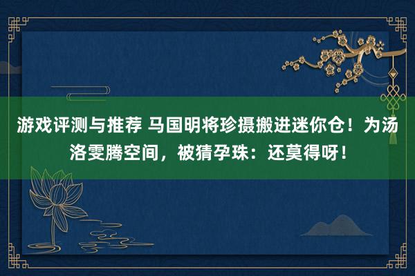 游戏评测与推荐 马国明将珍摄搬进迷你仓！为汤洛雯腾空间，被猜孕珠：还莫得呀！