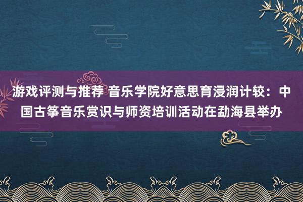 游戏评测与推荐 音乐学院好意思育浸润计较：中国古筝音乐赏识与师资培训活动在勐海县举办