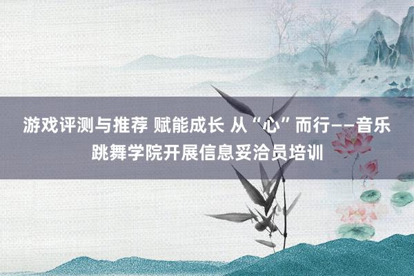 游戏评测与推荐 赋能成长 从“心”而行——音乐跳舞学院开展信息妥洽员培训