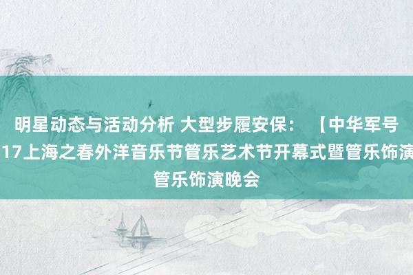 明星动态与活动分析 大型步履安保： 【中华军号】2017上海之春外洋音乐节管乐艺术节开幕式暨管乐饰演晚会