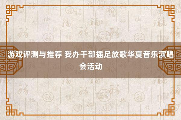 游戏评测与推荐 我办干部插足放歌华夏音乐演唱会活动