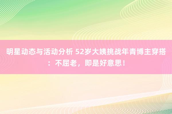 明星动态与活动分析 52岁大姨挑战年青博主穿搭：不屈老，即是好意思！