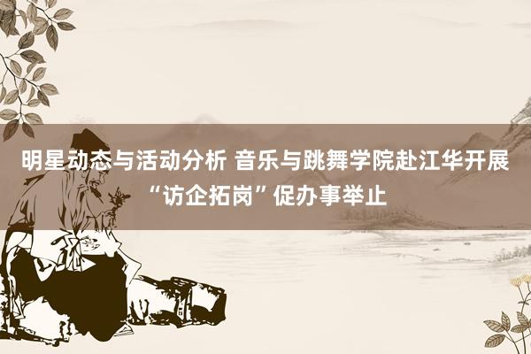 明星动态与活动分析 音乐与跳舞学院赴江华开展“访企拓岗”促办事举止