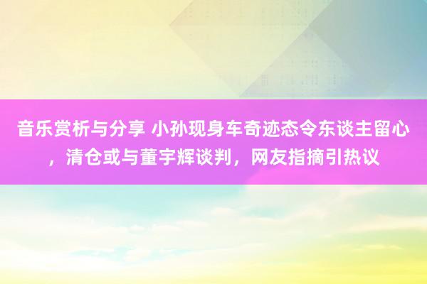 音乐赏析与分享 小孙现身车奇迹态令东谈主留心，清仓或与董宇辉谈判，网友指摘引热议