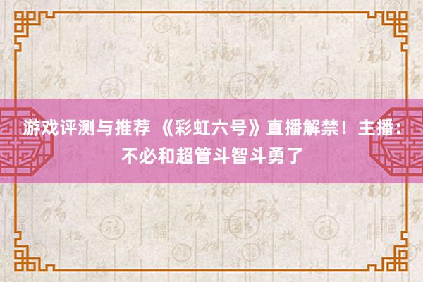 游戏评测与推荐 《彩虹六号》直播解禁！主播：不必和超管斗智斗勇了