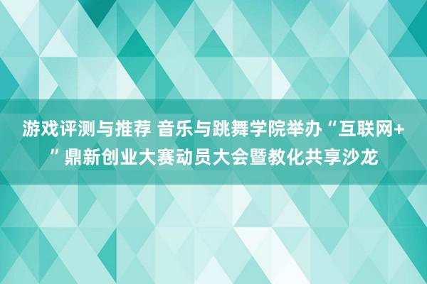 游戏评测与推荐 音乐与跳舞学院举办“互联网+”鼎新创业大赛动员大会暨教化共享沙龙