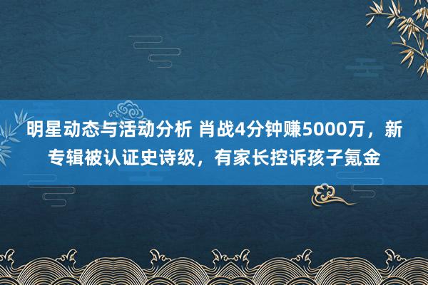 明星动态与活动分析 肖战4分钟赚5000万，新专辑被认证史诗级，有家长控诉孩子氪金