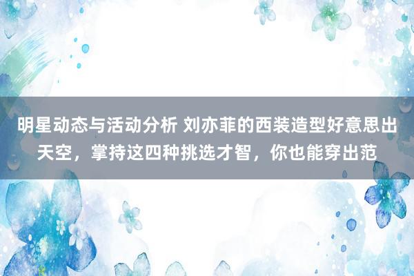 明星动态与活动分析 刘亦菲的西装造型好意思出天空，掌持这四种挑选才智，你也能穿出范