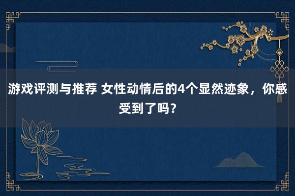 游戏评测与推荐 女性动情后的4个显然迹象，你感受到了吗？