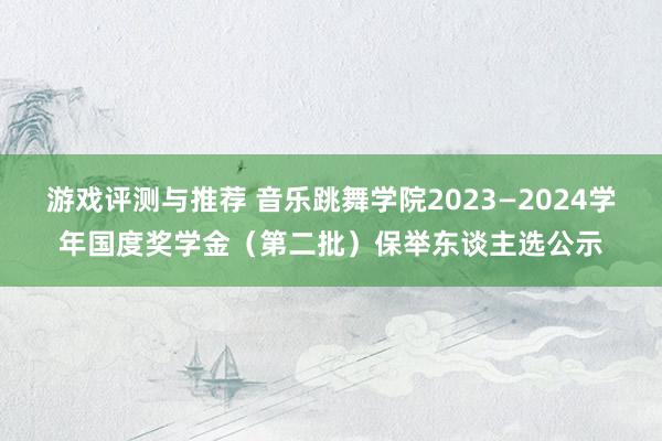 游戏评测与推荐 音乐跳舞学院2023—2024学年国度奖学金（第二批）保举东谈主选公示