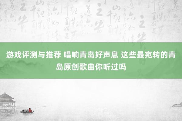 游戏评测与推荐 唱响青岛好声息 这些最宛转的青岛原创歌曲你听过吗