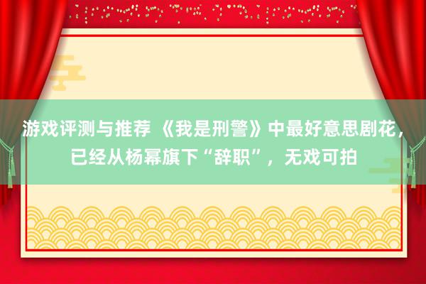 游戏评测与推荐 《我是刑警》中最好意思剧花，已经从杨幂旗下“辞职”，无戏可拍