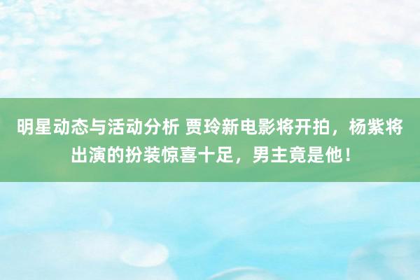 明星动态与活动分析 贾玲新电影将开拍，杨紫将出演的扮装惊喜十足，男主竟是他！