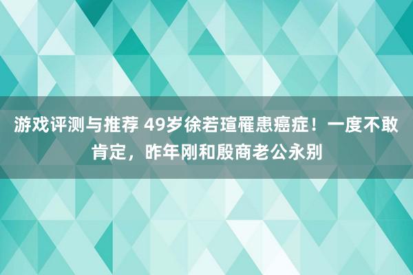 游戏评测与推荐 49岁徐若瑄罹患癌症！一度不敢肯定，昨年刚和殷商老公永别