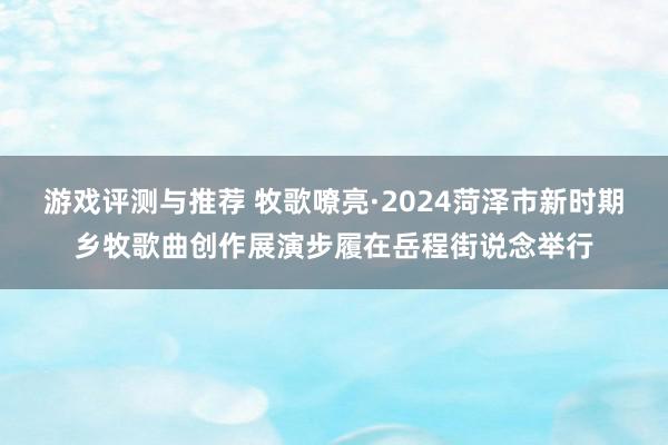 游戏评测与推荐 牧歌嘹亮·2024菏泽市新时期乡牧歌曲创作展演步履在岳程街说念举行