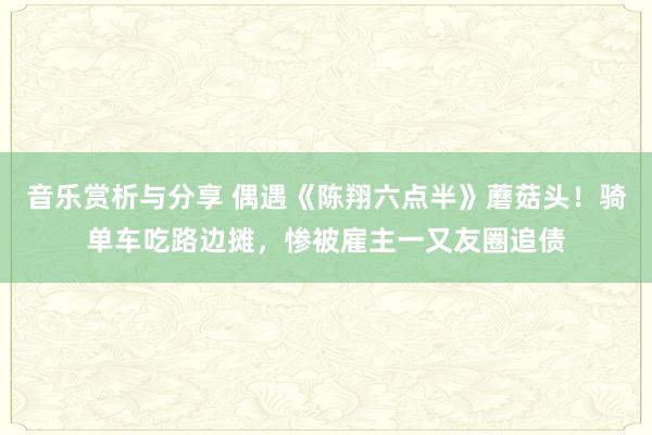 音乐赏析与分享 偶遇《陈翔六点半》蘑菇头！骑单车吃路边摊，惨被雇主一又友圈追债