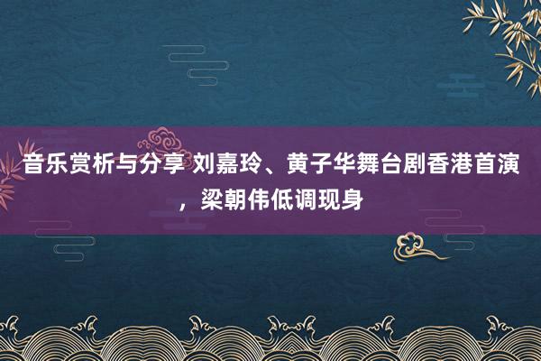 音乐赏析与分享 刘嘉玲、黄子华舞台剧香港首演，梁朝伟低调现身