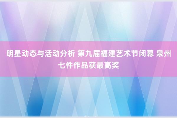 明星动态与活动分析 第九届福建艺术节闭幕 泉州七件作品获最高奖