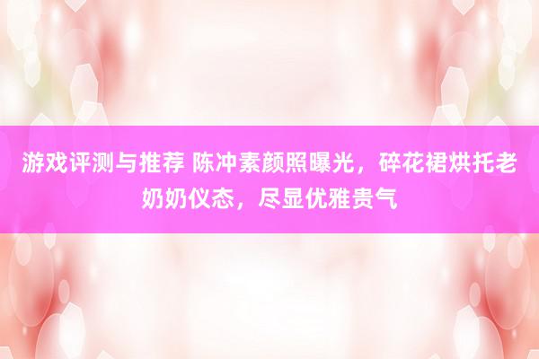 游戏评测与推荐 陈冲素颜照曝光，碎花裙烘托老奶奶仪态，尽显优雅贵气