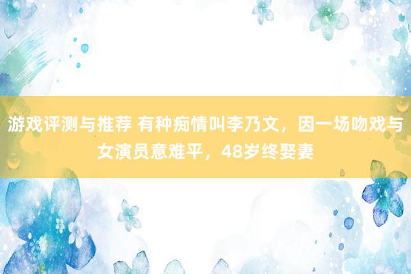 游戏评测与推荐 有种痴情叫李乃文，因一场吻戏与女演员意难平，48岁终娶妻