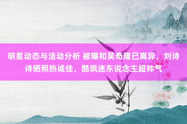 明星动态与活动分析 被曝和吴奇隆已离异，刘诗诗晒照热诚佳，酷飒迷东说念主超帅气