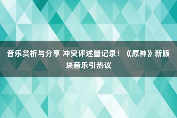 音乐赏析与分享 冲突评述量记录！《原神》新版块音乐引热议