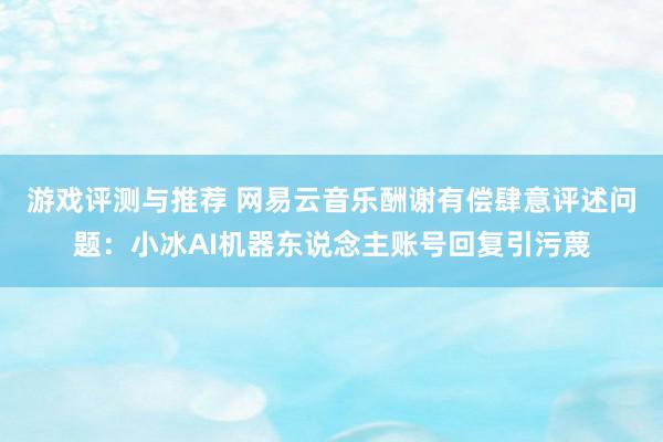 游戏评测与推荐 网易云音乐酬谢有偿肆意评述问题：小冰AI机器东说念主账号回复引污蔑