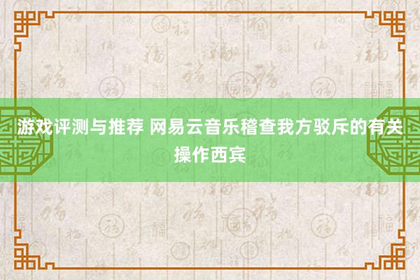 游戏评测与推荐 网易云音乐稽查我方驳斥的有关操作西宾