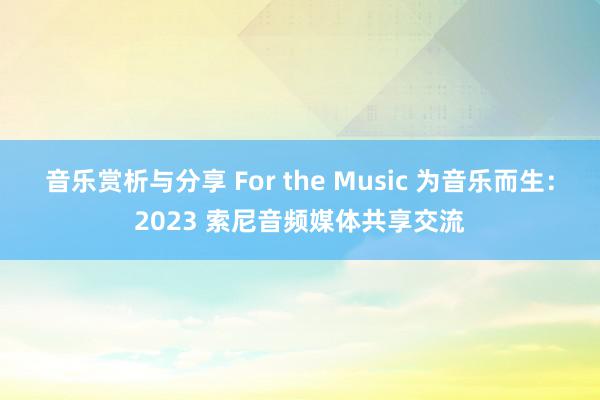 音乐赏析与分享 For the Music 为音乐而生：2023 索尼音频媒体共享交流