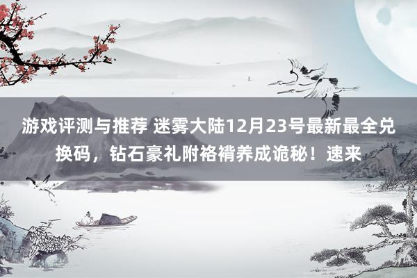 游戏评测与推荐 迷雾大陆12月23号最新最全兑换码，钻石豪礼附袼褙养成诡秘！速来