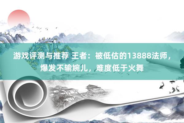 游戏评测与推荐 王者：被低估的13888法师，爆发不输婉儿，难度低于火舞