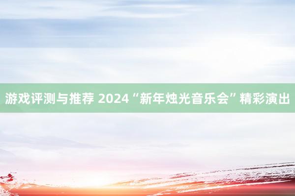 游戏评测与推荐 2024“新年烛光音乐会”精彩演出