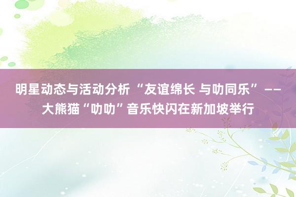 明星动态与活动分析 “友谊绵长 与叻同乐” ——大熊猫“叻叻”音乐快闪在新加坡举行