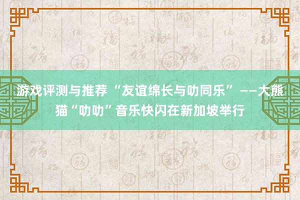 游戏评测与推荐 “友谊绵长与叻同乐” ——大熊猫“叻叻”音乐快闪在新加坡举行