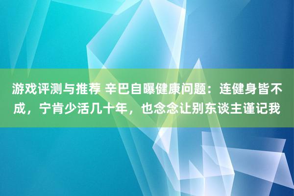 游戏评测与推荐 辛巴自曝健康问题：连健身皆不成，宁肯少活几十年，也念念让别东谈主谨记我