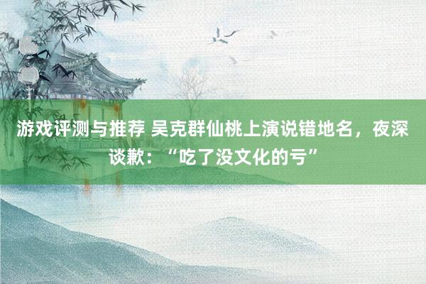 游戏评测与推荐 吴克群仙桃上演说错地名，夜深谈歉：“吃了没文化的亏”