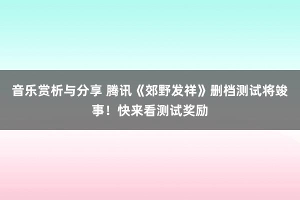 音乐赏析与分享 腾讯《郊野发祥》删档测试将竣事！快来看测试奖励