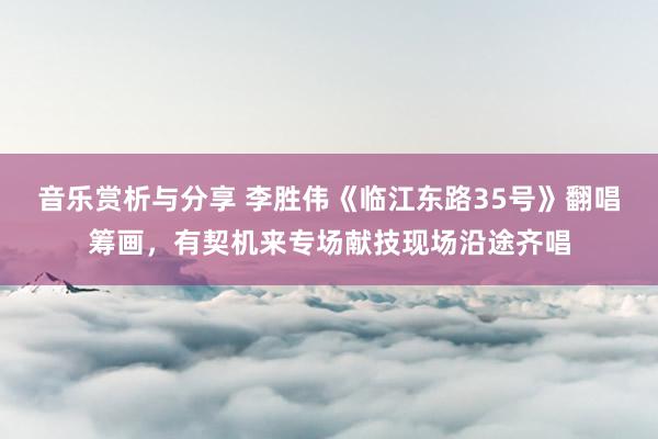 音乐赏析与分享 李胜伟《临江东路35号》翻唱筹画，有契机来专场献技现场沿途齐唱