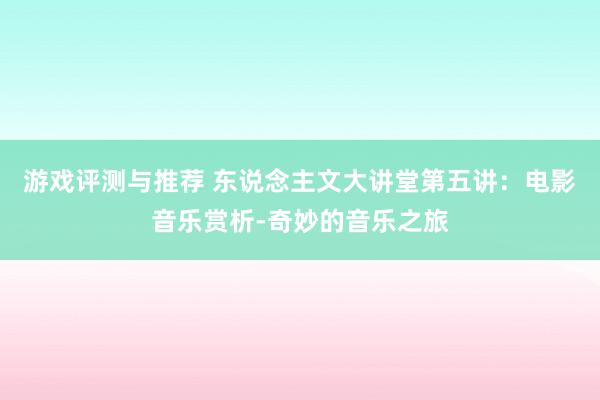 游戏评测与推荐 东说念主文大讲堂第五讲：电影音乐赏析-奇妙的音乐之旅