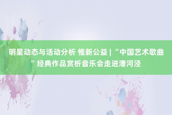 明星动态与活动分析 惟新公益 | “中国艺术歌曲”经典作品赏析音乐会走进漕河泾