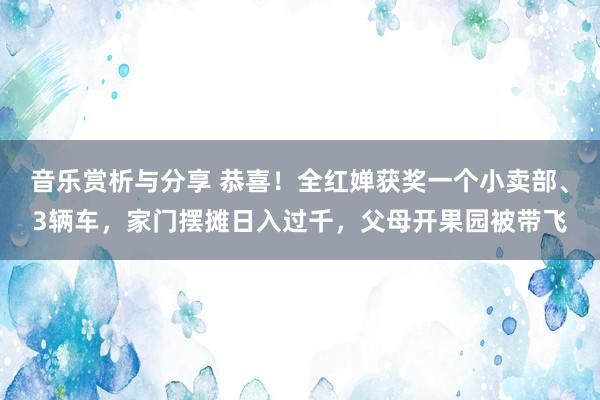 音乐赏析与分享 恭喜！全红婵获奖一个小卖部、3辆车，家门摆摊日入过千，父母开果园被带飞